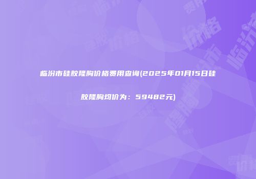 临汾市硅胶隆胸价格费用查询(2025年01月15日硅胶隆胸均价为：59482元)