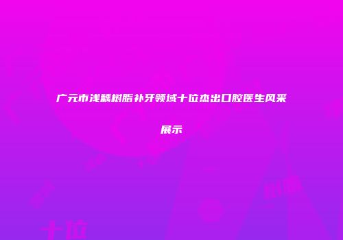 广元市浅龋树脂补牙领域十位杰出口腔医生风采展示