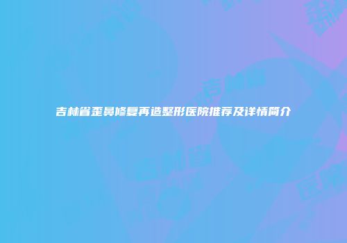 吉林省歪鼻修复再造整形医院推荐及详情简介