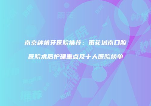 南京种植牙医院推荐：雨花城南口腔医院术后护理重点及十大医院榜单