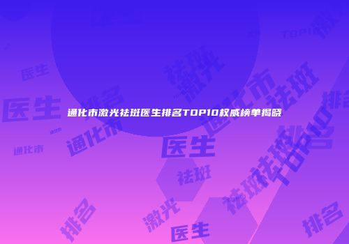 通化市激光祛斑医生排名TOP10权威榜单揭晓