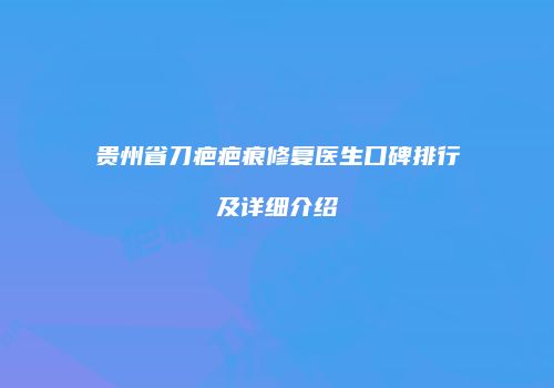 贵州省刀疤疤痕修复医生口碑排行及详细介绍