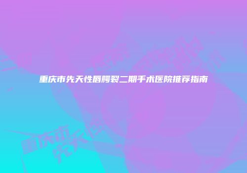 重庆市先天性唇腭裂二期手术医院推荐指南