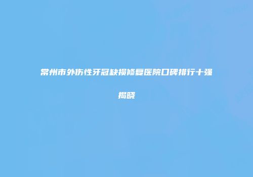 常州市外伤性牙冠缺损修复医院口碑排行十强揭晓