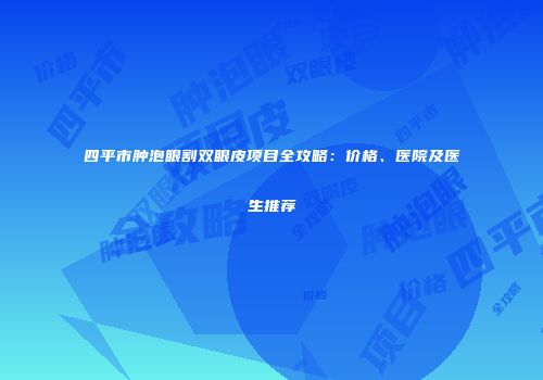 四平市肿泡眼割双眼皮项目全攻略：价格、医院及医生推荐