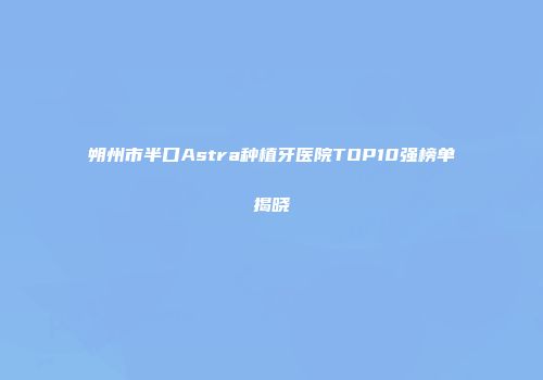 朔州市半口Astra种植牙医院TOP10强榜单揭晓