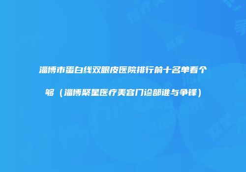淄博市蛋白线双眼皮医院排行前十名单看个够（淄博聚星医疗美容门诊部谁与争锋）