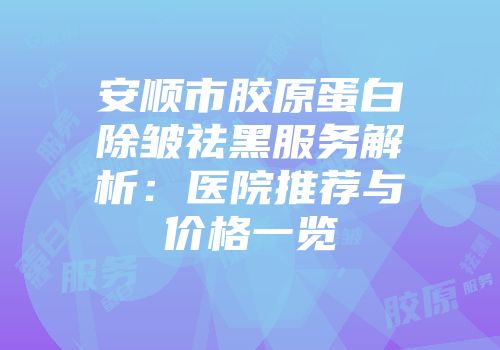 安顺市胶原蛋白除皱祛黑服务解析：医院推荐与价格一览