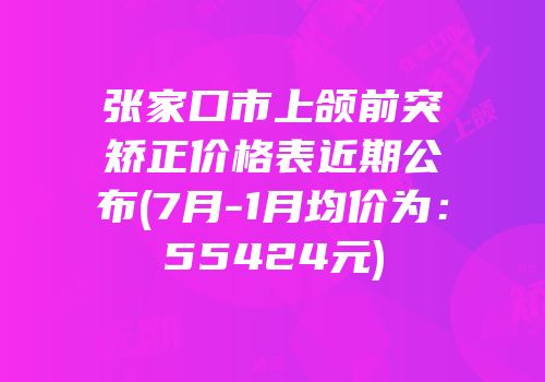 张家口市上颌前突矫正价格表近期公布(7月-1月均价为：55424元)