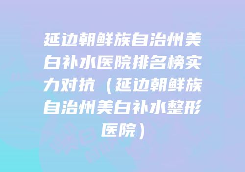 延边朝鲜族自治州美白补水医院排名榜实力对抗（延边朝鲜族自治州美白补水整形医院）