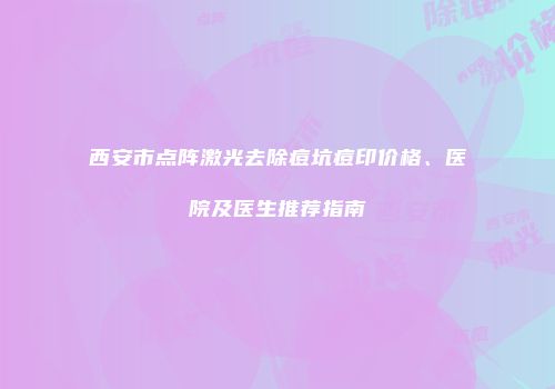 西安市点阵激光去除痘坑痘印价格、医院及医生推荐指南