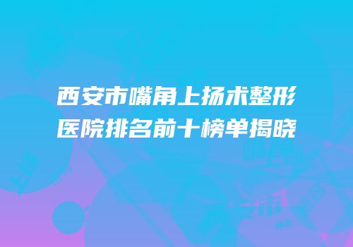 西安市嘴角上扬术整形医院排名前十榜单揭晓