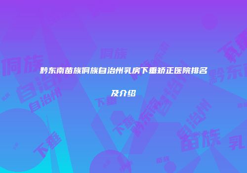 黔东南苗族侗族自治州乳房下垂矫正医院排名及介绍