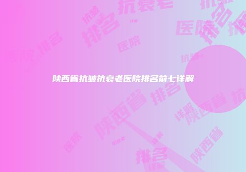 陕西省抗皱抗衰老医院排名前七详解