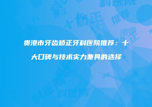 贵港市牙齿矫正牙科医院推荐：十大口碑与技术实力兼具的选择