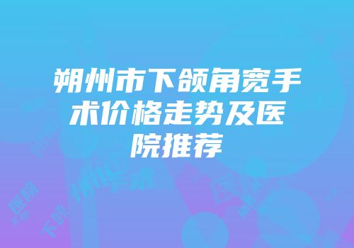 朔州市下颌角宽手术价格走势及医院推荐