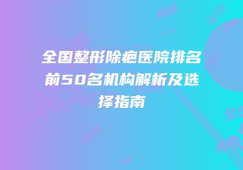 全国整形除疤医院排名前50名机构解析及选择指南