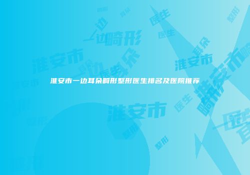 淮安市一边耳朵畸形整形医生排名及医院推荐