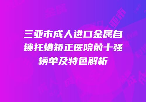 三亚市成人进口金属自锁托槽矫正医院前十强榜单及特色解析