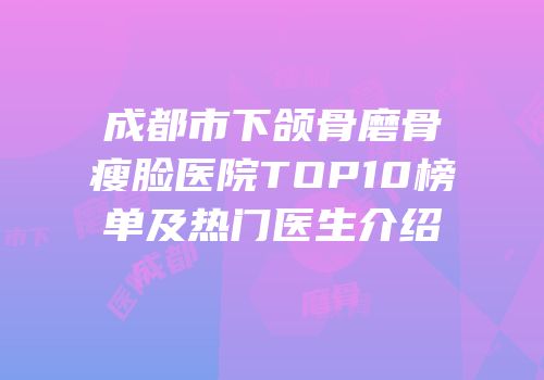 成都市下颌骨磨骨瘦脸医院TOP10榜单及热门医生介绍