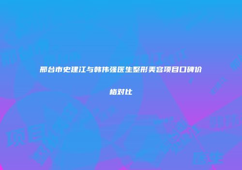 邢台市史建江与韩伟强医生整形美容项目口碑价格对比