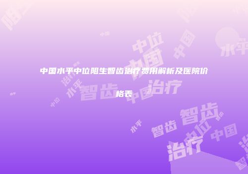 中国水平中位阻生智齿治疗费用解析及医院价格表