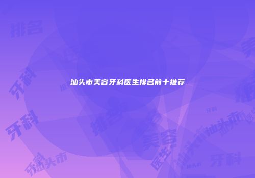 汕头市美容牙科医生排名前十推荐
