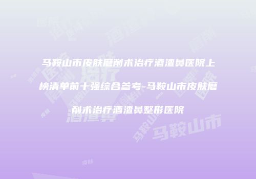 马鞍山市皮肤磨削术治疗酒渣鼻医院上榜清单前十强综合参考-马鞍山市皮肤磨削术治疗酒渣鼻整形医院