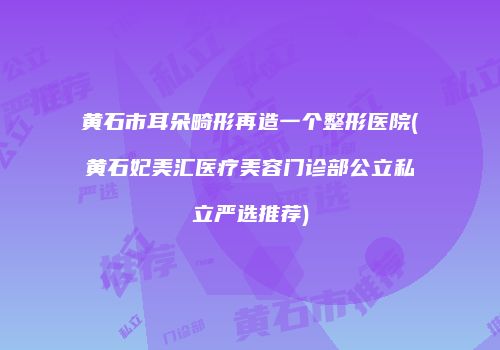 黄石市耳朵畸形再造一个整形医院(黄石妃美汇医疗美容门诊部公立私立严选推荐)