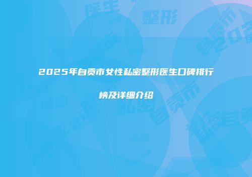 2025年自贡市女性私密整形医生口碑排行榜及详细介绍
