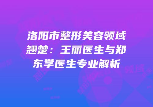 洛阳市整形美容领域翘楚：王丽医生与郑东学医生专业解析