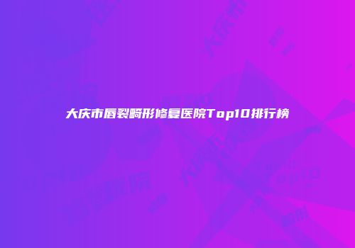 大庆市唇裂畸形修复医院Top10排行榜