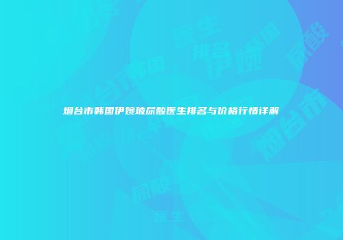 烟台市韩国伊婉玻尿酸医生排名与价格行情详解