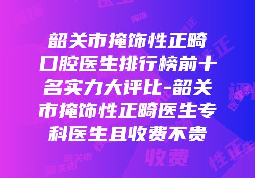 韶关市掩饰性正畸口腔医生排行榜前十名实力大评比-韶关市掩饰性正畸医生专科医生且收费不贵