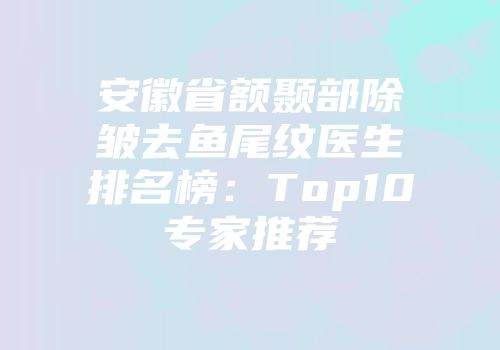 安徽省额颞部除皱去鱼尾纹医生排名榜：Top10专家推荐