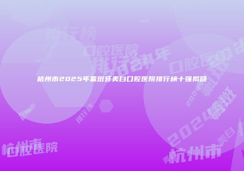 杭州市2025年氟斑牙美白口腔医院排行榜十强揭晓