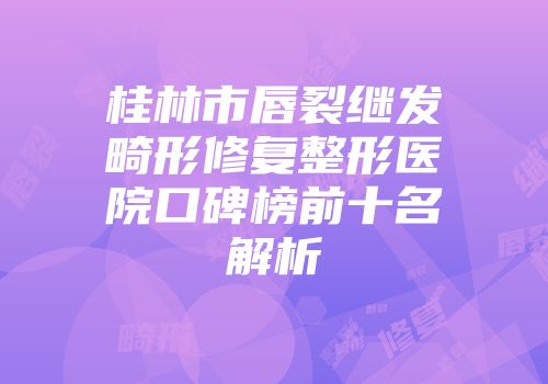 桂林市唇裂继发畸形修复整形医院口碑榜前十名解析