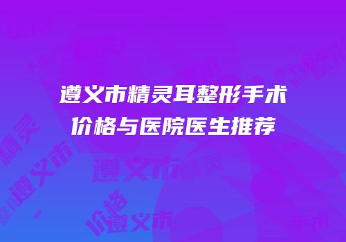 遵义市精灵耳整形手术价格与医院医生推荐