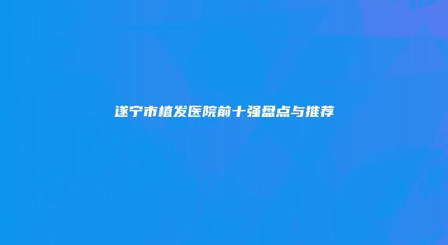 遂宁市植发医院前十强盘点与推荐