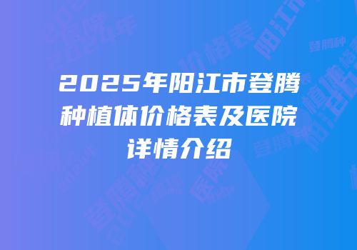 2025年阳江市登腾种植体价格表及医院详情介绍