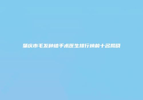 肇庆市毛发种植手术医生排行榜前十名揭晓