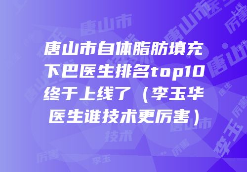 唐山市自体脂肪填充下巴医生排名top10终于上线了（李玉华医生谁技术更厉害）