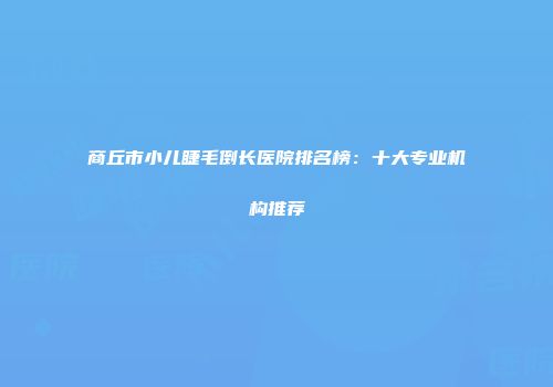 商丘市小儿睫毛倒长医院排名榜：十大专业机构推荐