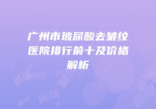 广州市玻尿酸去皱纹医院排行前十及价格解析