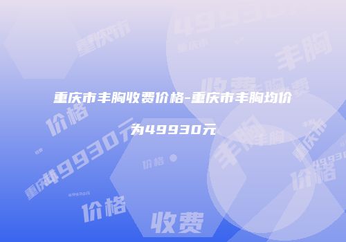 重庆市丰胸收费价格-重庆市丰胸均价为49930元