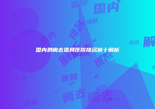 国内剥离去狐臭医院排名前十解析