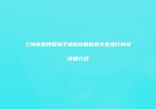 兰州市唇腭裂鼻子塌陷修复权威专家排行榜及详细介绍
