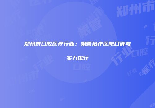 郑州市口腔医疗行业：根管治疗医院口碑与实力排行