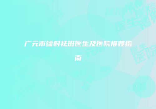 广元市镭射祛斑医生及医院推荐指南