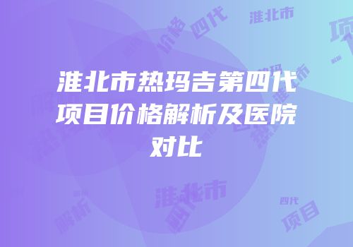 淮北市热玛吉第四代项目价格解析及医院对比